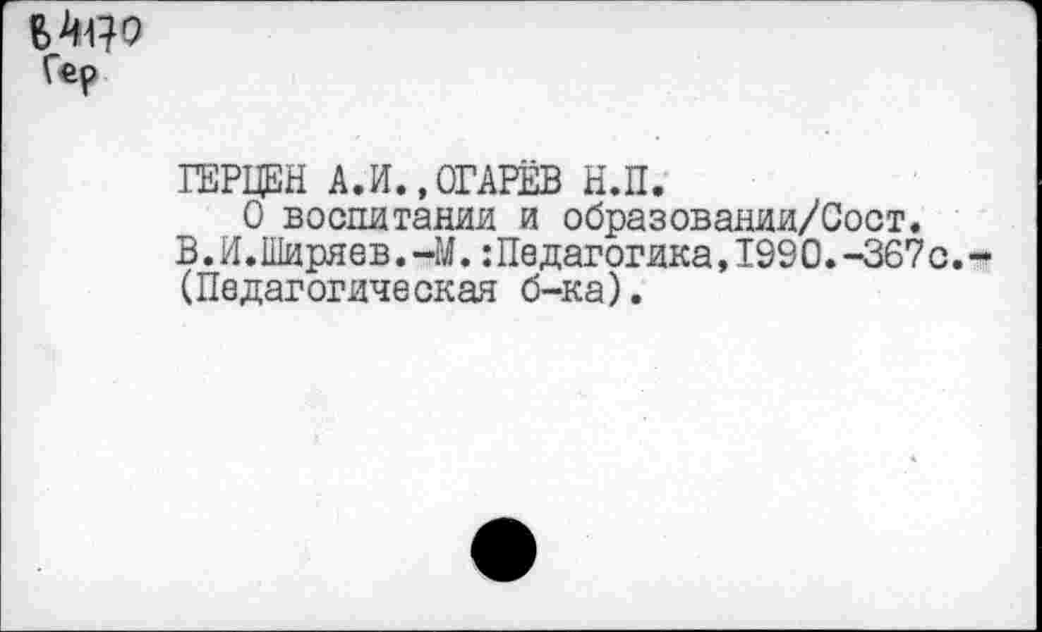 ﻿Гер
ГЕРЦЕН АЛ.,ОГАРЁВ Н.П.
О воспитании и образовании/Сост.
В.И.Ширяев.-М.:Педагогика,1990.-367 с. (Педагогическая б-ка).